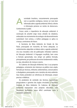 sociedade brasileira, crescentemente preocupada
com as questões ecológicas, merece ser mais bem
informada sobre a agenda ambiental.Afinal,o direito
à informação pertence ao núcleo da democracia.
Conhecimento é poder.
Cresce, assim, a importância da educação ambiental. A
construção do amanhã exige novas atitudes da cidadania,
embasadas nos ensinamentos da ecologia e do desenvolvimento
sustentável. Com certeza, a melhor pedagogia se aplica às
crianças, construtoras do futuro.
A Secretaria do Meio Ambiente do Estado de São
Paulo, preocupada em transmitir, de forma adequada, os
conhecimentos adquiridos na labuta sobre a agenda ambiental,
cria essa inovadora série de publicações intitulada Cadernos
de Educação Ambiental. A linguagem escolhida, bem como
o formato apresentado, visa atingir um público formado,
principalmente, por professores de ensino fundamental e médio,
ou seja, educadores de crianças e jovens.
Os Cadernos de Educação Ambiental, face à sua proposta
pedagógica, certamente vão interessar ao público mais amplo,
formado por técnicos, militantes ambientalistas, comunicadores
e divulgadores, preocupados com a temática do meio ambiente.
Seus títulos pretendem ser referências de informação, sempre
precisas e didáticas.
Os produtores de conteúdo são técnicos, especialistas,
pesquisadores e gerentes dos órgãos vinculados à Secretaria
Estadual do Meio Ambiente. Os Cadernos de Educação
Ambiental representam uma proposta educadora, uma
ferramenta facilitadora, nessa difícil caminhada rumo à
sociedade sustentável.
A
06868 miolo.indd 5 17/1/2012 17:51:36
 