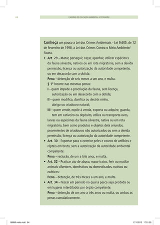 Conheça um pouco a Lei dos Crimes Ambientais - Lei 9.605, de 12
de fevereiro de 1998, a Lei dos Crimes Contra o Meio Ambiente/
Fauna.
•	 Art. 29 - Matar, perseguir, caçar, apanhar, utilizar espécimes
da fauna silvestre, nativos ou em rota migratória, sem a devida
permissão, licença ou autorização da autoridade competente,
ou em desacordo com a obtida:
	 Pena - detenção de seis meses a um ano, e multa.
	 § 1º Incorre nas mesmas penas:
	 I - quem impede a procriação da fauna, sem licença,
	 autorização ou em desacordo com a obtida;
	 II - quem modifica, danifica ou destrói ninho,
	 abrigo ou criadouro natural;
	 III - quem vende, expõe à venda, exporta ou adquire, guarda, 	
	 tem em cativeiro ou depósito, utiliza ou transporta ovos,
larvas ou espécimes da fauna silvestre, nativa ou em rota
migratória, bem como produtos e objetos dela oriundos,
provenientes de criadouros não autorizados ou sem a devida
permissão, licença ou autorização da autoridade competente.
•	 Art. 30 - Exportar para o exterior peles e couros de anfíbios e
répteis em bruto, sem a autorização da autoridade ambiental
competente:
	 Pena - reclusão, de um a três anos, e multa.
•	 Art. 32 - Praticar ato de abuso, maus-tratos, ferir ou mutilar
animais silvestres, domésticos ou domesticados, nativos ou
exóticos:
	 Pena - detenção, de três meses a um ano, e multa.
•	 Art. 34 - Pescar em período no qual a pesca seja proibida ou
em lugares interditados por órgão competente:
	 Pena - detenção de um ano a três anos ou multa, ou ambas as
penas cumulativamente.
CADERNO DE EDUCAÇÃO AMBIENTAL ECOCIDADÃO64
06868 miolo.indd 64 17/1/2012 17:51:55
 