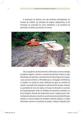 A devastação de florestas tem sido resultado, principalmente, da
extração de madeira, da instalação de projetos agropecuários ou de
mineração, da construção de usinas hidrelétricas e da ocorrência de
queimadas e incêndios, provocados ou naturais.
São consequências do desmatamento a diminuição ou mesmo extinção
de espécies vegetais e animais; o aumento de processos erosivos no solo,
dificultando usos agrícolas;o assoreamento de corpos d’água (rios e lagos),
o que ocasiona enchentes e dificuldades para a navegação; interferências
no aquífero, em função da menor infiltração da água nas camadas do
subsolo, o que pode trazer prejuízos ao abastecimento de água; mudança
na quantidade de chuva da região, em função de alterações no processo
de evapotranspiração; danos às atividades de ecoturismo realizadas nas
áreas atingidas; elevação das temperaturas locais e regionais pela maior
irradiaçãodecalorparaaatmosfera;aumentodoprocessodedesertificação;
redução ou mesmo extinção de atividades extrativas vegetais na região
desmatada; aumento na ocorrência de pragas e doenças motivadas pelo
CADERNO DE EDUCAÇÃO AMBIENTAL ECOCIDADÃO66
06868 miolo.indd 66 17/1/2012 17:51:59
 
