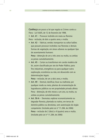 Conheça um pouco a lei que regula os Crimes contra a
Flora - Lei 9.605, de 12 de fevereiro de 1998.
•	 Art. 41 - Provocar incêndio em mata ou floresta:
Pena - reclusão, de dois a quatro anos, e multa.
•	 Art. 42 - Fabricar, vender, transportar ou soltar balões
que possam provocar incêndios nas florestas e demais
formas de vegetação, em áreas urbanas ou qualquer tipo
de assentamento humano:
	 Pena - detenção de um a três anos ou multa, ou ambas
as penas cumulativamente.
•	 Art. 45 - Cortar ou transformar em carvão madeira de
lei, assim classificada por ato do Poder Público, para
fins industriais, energéticos ou para qualquer outra
exploração, econômica ou não, em desacordo com as
determinações legais:
	 Pena - reclusão, de um a dois anos, e multa.
•	 Art. 49 - Destruir, danificar, lesar ou maltratar, por
qualquer modo ou meio, plantas de ornamentação de
logradouros públicos ou em propriedade privada alheia:
	 Pena - detenção, de três meses a um ano, ou multa, ou
ambas as penas cumulativamente.
•	 Art. 50-A - Desmatar, explorar economicamente ou
degradar floresta, plantada ou nativa, em terras de
domínio público ou devolutas, sem autorização do órgão
competente: (Incluído pela Lei nº 11.284, de 2006)
	 Pena - reclusão de 2 (dois) a 4 (quatro) anos e multa.
(Incluído pela Lei nº 11.284, de 2006)
CADERNO DE EDUCAÇÃO AMBIENTAL ECOCIDADÃO68
06868 miolo.indd 68 17/1/2012 17:51:59
 