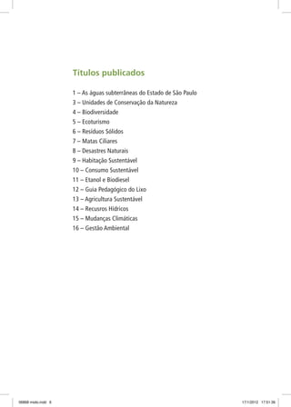Títulos publicados
1 – As águas subterrâneas do Estado de São Paulo
3 – Unidades de Conservação da Natureza
4 – Biodiversidade
5 – Ecoturismo
6 – Resíduos Sólidos
7 – Matas Ciliares
8 – Desastres Naturais
9 – Habitação Sustentável
10 – Consumo Sustentável
11 – Etanol e Biodiesel
12 – Guia Pedagógico do Lixo
13 – Agricultura Sustentável
14 – Recusros Hídricos
15 – Mudanças Climáticas
16 – Gestão Ambiental
06868 miolo.indd 6 17/1/2012 17:51:36
 