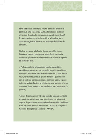 696. Protegendo a biosfera
Você sabia que a Palmeira Juçara, da qual é extraído o
palmito, é uma espécie da Mata Atlântica que corre um
sério risco de extinção, por causa do extrativismo ilegal?
Por este motivo, é preciso intensificar a fiscalização, a
conscientização das pessoas e a mudança de hábitos de
consumo.
Ajude a preservar a Palmeira Juçara que, além de nos
fornecer o palmito, tem grande importância na cadeia
alimentar, garantindo a sobrevivência de inúmeras espécies
de animais e aves.
• Prefira o palmito originário do plantio sustentável,
extraído das palmeiras real, pupunha e açaí. Estas últimas,
nativas da Amazônia, bastante cultivadas no Estado de São
Paulo, formam touceiras e geram “filhotes” que crescem
com o corte do tronco principal; a palmeira juçara, espécie
típica da Mata Atlântica, se origina de uma semente e forma
um tronco único, devendo ser sacrificada para a extração do
palmito;
• Antes de comprar um vidro de palmito, observe no rótulo
a espécie de palmeira da qual foi extraído e o número de
registro do produto no Instituto Brasileiro do Meio Ambiente
e dos Recursos Naturais Renováveis - IBAMA e na Agência
Nacional de Vigilância Sanitária – ANVISA.
06868 miolo.indd 69 17/1/2012 17:51:59
 