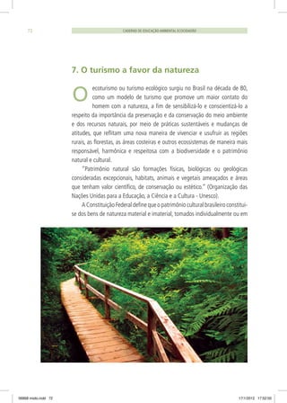 O
7. O turismo a favor da natureza
ecoturismo ou turismo ecológico surgiu no Brasil na década de 80,
como um modelo de turismo que promove um maior contato do
homem com a natureza, a fim de sensibilizá-lo e conscientizá-lo a
respeito da importância da preservação e da conservação do meio ambiente
e dos recursos naturais, por meio de práticas sustentáveis e mudanças de
atitudes, que reflitam uma nova maneira de vivenciar e usufruir as regiões
rurais, as florestas, as áreas costeiras e outros ecossistemas de maneira mais
responsável, harmônica e respeitosa com a biodiversidade e o patrimônio
natural e cultural.
“Patrimônio natural são formações físicas, biológicas ou geológicas
consideradas excepcionais, habitats, animais e vegetais ameaçados e áreas
que tenham valor científico, de conservação ou estético.” (Organização das
Nações Unidas para a Educação, a Ciência e a Cultura - Unesco).
A Constituição Federal define que o patrimônio cultural brasileiro constitui-
se dos bens de natureza material e imaterial, tomados individualmente ou em
CADERNO DE EDUCAÇÃO AMBIENTAL ECOCIDADÃO72
06868 miolo.indd 72 17/1/2012 17:52:00
 