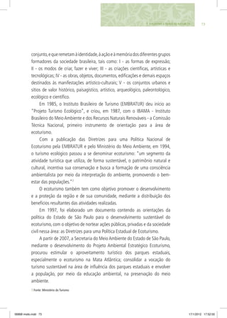 conjunto,equeremetamàidentidade,àaçãoeàmemóriadosdiferentesgrupos
formadores da sociedade brasileira, tais como: I - as formas de expressão;
II - os modos de criar, fazer e viver; III - as criações científicas, artísticas e
tecnológicas; IV - as obras, objetos, documentos, edificações e demais espaços
destinados às manifestações artístico-culturais; V - os conjuntos urbanos e
sítios de valor histórico, paisagístico, artístico, arqueológico, paleontológico,
ecológico e científico.
Em 1985, o Instituto Brasileiro de Turismo (EMBRATUR) deu início ao
“Projeto Turismo Ecológico”, e criou, em 1987, com o IBAMA - Instituto
Brasileiro do Meio Ambiente e dos Recursos Naturais Renováveis - a Comissão
Técnica Nacional, primeiro instrumento de orientação para a área de
ecoturismo.
Com a publicação das Diretrizes para uma Política Nacional de
Ecoturismo pela EMBRATUR e pelo Ministério do Meio Ambiente, em 1994,
o turismo ecológico passou a se denominar ecoturismo: “um segmento da
atividade turística que utiliza, de forma sustentável, o patrimônio natural e
cultural, incentiva sua conservação e busca a formação de uma consciência
ambientalista por meio da interpretação do ambiente, promovendo o bem-
estar das populações.”7
O ecoturismo também tem como objetivo promover o desenvolvimento
e a proteção da região e de sua comunidade, mediante a distribuição dos
benefícios resultantes das atividades realizadas.
Em 1997, foi elaborado um documento contendo as orientações da
política do Estado de São Paulo para o desenvolvimento sustentável do
ecoturismo, com o objetivo de nortear ações públicas, privadas e da sociedade
civil nessa área: as Diretrizes para uma Política Estadual de Ecoturismo.
A partir de 2007, a Secretaria do Meio Ambiente do Estado de São Paulo,
mediante o desenvolvimento do Projeto Ambiental Estratégico Ecoturismo,
procurou estimular o aproveitamento turístico dos parques estaduais,
especialmente o ecoturismo na Mata Atlântica; consolidar a vocação do
turismo sustentável na área de influência dos parques estaduais e envolver
a população, por meio da educação ambiental, na preservação do meio
ambiente.
737. O TURISMO A FAVOR DA NATUREZA
7 Fonte: Ministério do Turismo
06868 miolo.indd 73 17/1/2012 17:52:00
 