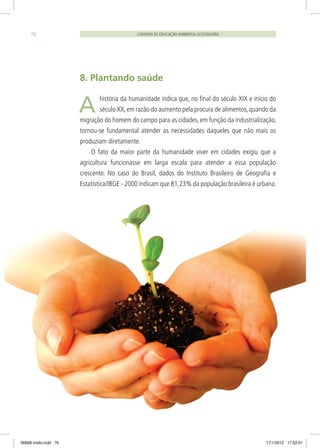 8. Plantando saúde
história da humanidade indica que, no final do século XIX e início do
século XX,em razão do aumento pela procura de alimentos,quando da
migração do homem do campo para as cidades, em função da industrialização,
tornou-se fundamental atender as necessidades daqueles que não mais os
produziam diretamente.
O fato da maior parte da humanidade viver em cidades exigiu que a
agricultura funcionasse em larga escala para atender a essa população
crescente. No caso do Brasil, dados do Instituto Brasileiro de Geografia e
Estatística/IBGE - 2000 indicam que 81,23% da população brasileira é urbana.
CADERNO DE EDUCAÇÃO AMBIENTAL ECOCIDADÃO76
A
06868 miolo.indd 76 17/1/2012 17:52:01
 