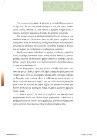 779. PLANTANDO SAÚDE
Com o aumento da produção de alimentos, o uso de fertilizantes químicos
na agricultura foi uma das práticas empregadas; mas, ela trouxe, também,
danos ao meio ambiente e à saúde humana, o que pede atenção quanto às
origens e às técnicas utilizadas na produção dos alimentos consumidos.
Com o amplo emprego de adubos artificiais (fertilizantes) verificou-se uma
tendência ao excesso de nutrientes, tanto no solo quanto nas plantas. Esse
desequilíbrio incide, por exemplo, na população de insetos e micro-organismos
presentes nas plantações, desencadeando a ocorrência de pragas e doenças,
que, por sua vez, são combatidas com a aplicação de agrotóxicos.
Substânciaspresentesemfertilizanteseagrotóxicospodemviracontaminar
o solo, rios e lagos, interferindo na vida animal aquática.Além disso, os metais
pesados presentes nos fertilizantes podem contaminar alimentos ingeridos
pelo ser humano, depositando-se em órgãos importantes e trazendo problemas
à saúde, como a osteoporose.
No uso de agrotóxicos, compostos químicos utilizados na agricultura para
combater pragas e doenças,é preciso ter alguns cuidados na aplicação,levando
em conta que a exposição prolongada a produtos como inseticidas, herbicidas
ou fungicidas, pode ocasionar câncer e problemas no sistema nervoso, no
fígado, no sistema respiratório e reprodutor e nos rins.A contaminação também
pode ocorrer em alimentos, em corpos d’água e em animais consumidos pelo
homem, em função da presença de metais pesados; e igualmente ocasionar
danos à saúde.
O plantio e consumo de alimentos transgênicos, que são organismos
geneticamente modificados, visando maior produtividade e resistência às
pragas, constituem-se em outra preocupação atual. São comercializados, entre
outros alimentos desse tipo, soja, milho, tomates, beterrabas e óleos.
06868 miolo.indd 77 17/1/2012 17:52:01
 