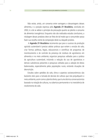 CADERNO DE EDUCAÇÃO AMBIENTAL ECOCIDADÃO78
Não existe, ainda, um consenso entre vantagens e desvantagens desses
alimentos, e a posição expressa pela Agenda 21 Brasileira, concluída em
2002, é a de se adotar o princípio da precaução quanto ao plantio e consumo
de alimentos transgênicos. Enquanto não são realizados estudos conclusivos, a
rotulagem desses produtos deve ser feita de tal modo que o consumidor possa
fazer sua escolha ciente da composição deste ou daquele produto.
A Agenda 21 Brasileira recomenda que para o sucesso da produção
agrícola sustentável é preciso adotar práticas que evitem a erosão do solo;
criar formas políticas, legais, educacionais e científicas de programas de
monitoramento e de controle da presença de resíduos de agrotóxicos em
alimentos e no meio ambiente; organizar pesquisas voltadas para a prática
da agricultura sustentável, incluindo a redução do uso de agrotóxicos e
demais substâncias poluentes e pesquisas voltadas para a adoção de dietas
balanceadas, especialmente pelas populações rurais, evitando situações de
desnutrição.
Estudos sobre aptidões do solo, clima e aspectos socioeconômicos são
bastante úteis para a tomada de decisão de cultivos que não prejudiquem o
meioambiente,assimcomooplantiodireto,queéumatécnicaconservacionista
baseada na rotação de culturas, na cobertura permanente e na inexistência de
revolvimento do solo.
06868 miolo.indd 78 17/1/2012 17:52:01
 