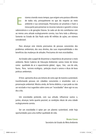 stamos vivendo novos tempos, que exigem uma postura diferente
de todos nós, principalmente no que diz respeito ao meio
ambiente e sua conservação. Precisamos ser proativos e fazer a
nossa parte para preservar os recursos naturais e garantir a nossa
sobrevivência e a de gerações futuras. Se cada um de nós contribuísse com
ao menos uma atitude ecologicamente correta, isso faria toda a diferença.
Somente no Estado de São Paulo serão 40 milhões de ações, um número
considerável.
Para alcançar este intento precisamos de pessoas conscientes dos
problemas ambientais, dos seus direitos, das suas responsabilidades e dos
benefícios das mudanças de atitudes. Precisamos de mais ecocidadãos.
Ao Estado cabe o papel de disseminar a importância de preservar o meio
ambiente. Neste Caderno de Educação Ambiental, vamos tratar de temas
como: qualidade do ar e aquecimento global, água, lixo, uso do solo,
fauna, flora, turismo ecológico, poluição visual e sonora e dicas de boas
práticas ambientais.
O livro apresenta dicas aos leitores de como agir de maneira sustentável,
transformando pessoas em cidadãos conscientes e envolvidos com a
preservação ambiental. Mostra ainda, de forma didática, o que pode ou não
ser reciclado e traz sugestões sobre como um “ecocidadão” deve agir no seu
dia a dia.
Um ecocidadão pretende, com sua atitude, influenciar outros e,
juntos, alcançar, tanto quanto possível, as condições ideais de uma cidade
ecologicamente correta.
Ser um ecocidadão é optar por um planeta sustentável, onde haja
oportunidades para uma melhor qualidade de vida.
Bruno Covas
Secretário de Estado do Meio Ambiente
E
06868 miolo.indd 7 17/1/2012 17:51:36
 