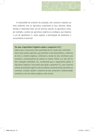798. Plantando Saúde
Por que a Agricultura Orgânica ajuda a sequestrar CO2
?
Sabe-se que o solo possui maior quantidade de CO2
fixado que a atmosfera.
Assim, boas práticas agrícolas, que aumentem a taxa fotossintética, a cobertura
do solo e a matéria orgânica, e diminuam a erosão do solo, contribuem para
aumentar o armazenamento de carbono no mesmo. Porém, se o solo não for
bem manejado emite/libera CO2
, contribuindo para o aquecimento global. A
Agricultura Orgânica é uma prática que ajuda a sequestrar CO2
, pois a base do
sistema de produção orgânico está nas práticas conservacionistas (previnem ou
controlem a erosão, mantêm a cobertura do solo, aumentam a biodiversidade,
aumentam o teor de matéria orgânica, entre outros).
A necessidade de aumento da produção, sem ocasionar impactos ao
meio ambiente, tem na agricultura sustentável os seus alicerces. Nesse
sentido, é importante fazer uso de técnicas naturais na agricultura, como,
por exemplo, a prática da agricultura orgânica ou ecológica, que dispensa
o uso de agrotóxicos. E, nesse aspecto, a participação de produtores e
consumidores é essencial.
06868 miolo.indd 79 17/1/2012 17:52:01
 