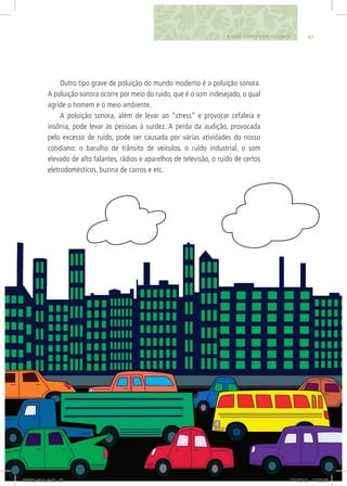 838. SONS, CORES E LUZES DA CIDADE
Outro tipo grave de poluição do mundo moderno é a poluição sonora.
A poluição sonora ocorre por meio do ruído, que é o som indesejado, o qual
agride o homem e o meio ambiente.
A poluição sonora, além de levar ao “stress” e provocar cefaleia e
insônia, pode levar as pessoas à surdez. A perda da audição, provocada
pelo excesso de ruído, pode ser causada por várias atividades do nosso
cotidiano: o barulho de trânsito de veículos, o ruído industrial, o som
elevado de alto falantes, rádios e aparelhos de televisão, o ruído de certos
eletrodomésticos, buzina de carros e etc.
06868 miolo.indd 83 17/1/2012 17:52:03
 