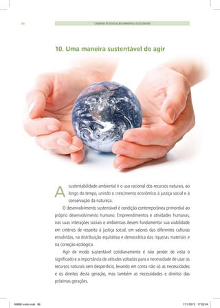 CADERNO DE EDUCAÇÃO AMBIENTAL ECOCIDADÃO86
10. Uma maneira sustentável de agir
sustentabilidade ambiental é o uso racional dos recursos naturais, ao
longo do tempo, unindo o crescimento econômico à justiça social e à
conservação da natureza.
O desenvolvimento sustentável é condição contemporânea primordial ao
próprio desenvolvimento humano. Empreendimentos e atividades humanas,
nas suas interações sociais e ambientais devem fundamentar sua viabilidade
em critérios de respeito à justiça social, em valores das diferentes culturas
envolvidas, na distribuição equitativa e democrática das riquezas materiais e
na correção ecológica.
Agir de modo sustentável cotidianamente é não perder de vista o
significado e a importância de atitudes voltadas para a necessidade de usar os
recursos naturais sem desperdício, levando em conta não só as necessidades
e os direitos desta geração, mas também as necessidades e direitos das
próximas gerações.
A
06868 miolo.indd 86 17/1/2012 17:52:04
 
