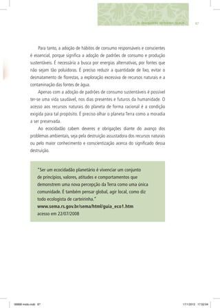 8710. UMA MANEIRA SUSTENTÁVEL DE AGIR
Para tanto, a adoção de hábitos de consumo responsáveis e conscientes
é essencial, porque significa a adoção de padrões de consumo e produção
sustentáveis. É necessária a busca por energias alternativas, por fontes que
não sejam tão poluidoras. É preciso reduzir a quantidade de lixo, evitar o
desmatamento de florestas, a exploração excessiva de recursos naturais e a
contaminação das fontes de água.
Apenas com a adoção de padrões de consumo sustentáveis é possível
ter-se uma vida saudável, nos dias presentes e futuros da humanidade. O
acesso aos recursos naturais do planeta de forma racional é a condição
exigida para tal propósito. É preciso olhar o planeta Terra como a moradia
a ser preservada.
Ao ecocidadão cabem deveres e obrigações diante do avanço dos
problemas ambientais, seja pela destruição assustadora dos recursos naturais
ou pelo maior conhecimento e conscientização acerca do significado dessa
destruição.
“Ser um ecocidadão planetário é vivenciar um conjunto
de princípios, valores, atitudes e comportamentos que
demonstrem uma nova percepção da Terra como uma única
comunidade. É também pensar global, agir local, como diz
todo ecologista de carteirinha.”
www.sema.rs.gov.br/sema/html/guia_eco1.htm
acesso em 22/07/2008
06868 miolo.indd 87 17/1/2012 17:52:04
 