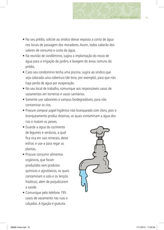 9111. DICAS PARA O ECOCIDADÃO
•	No seu prédio, solicite ao síndico deixar exposta a conta de água
nos locais de passagem dos moradores.Assim, todos saberão dos
valores de consumo e custo da água.
•	Na reunião de condôminos, sugira a implantação do reuso de
água para a irrigação de jardins e lavagem de áreas comuns do
prédio.
•	Caso seu condomínio tenha uma piscina, sugira ao síndico que
seja colocada uma cobertura (de lona, por exemplo), para que não
haja perda de água por evaporação.
•	No seu local de trabalho, comunique aos responsáveis casos de
vazamentos em torneiras e vasos sanitários.
•	Somente use sabonetes e xampus biodegradáveis, para não
contaminar os rios.
•	Procure comprar papel higiênico não branqueado com cloro, pois o
branqueamento produz dioxinas, as quais contaminam a água dos
rios e matam os peixes.
•	Guarde a água do cozimento
de legumes e verduras, a qual
fica rica em sais minerais, deixe
esfriar, e use-a para regar as
plantas.
•	Procure consumir alimentos
orgânicos, que foram
produzidos sem produtos
químicos e agrotóxicos, os quais
contaminam o solo e os lençóis
freáticos; além de prejudicarem
a saúde.
•	Comunique pelo telefone 195
casos de vazamento nas ruas e
calçadas.A ligação é gratuita.
06868 miolo.indd 91 17/1/2012 17:52:05
 