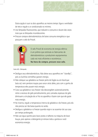 Outra opção é usar os dois aparelhos ao mesmo tempo: ligue o ventilador
de teto e regule o ar condicionado no mínimo.
•	Use lâmpadas fluorescentes, que reduzem o consumo e duram dez vezes
mais que as lâmpadas incandescentes.
•	Procure comprar eletrodomésticos de baixo consumo energético e que
possuam o selo do Procel.
O selo Procel de economia de energia elétrica
é um prêmio que estimula os fabricantes de
eletrodomésticos a produzirem equipamentos
cada vez mais eficientes e econômicos.
Na hora da compra, procure esse selo.
•	Desligue seus eletrodomésticos. Não deixe seus aparelhos em “standby”,
pois as luzinhas vermelhas gastam energia.
•	Não coloque sua geladeira ou freezer perto do fogão ou em local que
bata sol, nem pendure roupas para secar atrás deles, pois com o ganho de
temperatura eles puxam mais energia.
•	Caso sua geladeira e seu freezer não descongelem automaticamente,
retire o excesso de gelo periodicamente, pois camadas espessas de gelo
diminuem a circulação de ar frio no aparelho e fazem com que ele gaste
mais energia.
•	No inverno, regule a temperatura interna da geladeira e do freezer, pois ela
não precisa ser tão baixa quanto no verão.
•	Desligue a geladeira e o freezer quando viajar e se ausentar de sua casa
por tempo prolongado.
•	Não use água quente para lavar pratos e talheres na máquina de lavar
louças, pois apenas o detergente já remove toda a gordura e você
economiza energia.
9311. DICAS PARA O ECOCIDADÃO
Fonte:AES - Eletropaulo
06868 miolo.indd 93 17/1/2012 17:52:05
 