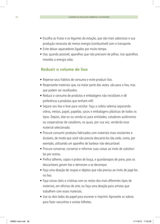 •	Escolha as frutas e os legumes da estação, que são mais saborosos e sua
produção necessita de menos energia (combustível) com o transporte.
•	Evite deixar aquecedores ligados por muito tempo.
•	Use, quando possível, aparelhos que não precisem de pilhas. Use aparelhos
movidos a energia solar.
Reduzir o volume de lixo
•	Repense seus hábitos de consumo e evite produzir lixo.
•	Reaproveite materiais que, na maior parte das vezes, vão para o lixo, mas
que podem ser reutilizados.
•	Reduza o consumo de produtos e embalagens não recicláveis e dê
preferência a produtos que tenham refil.
•	Separe seu lixo e leve para reciclar: faça a coleta seletiva separando
vidros, metais, papel, papelão, sacos e embalagens plásticas de todos os
tipos. Depois, doe-os ou venda-os para entidades, catadores autônomos
ou cooperativas de catadores, os quais, por sua vez, venderão esse
material selecionado.
•	Procure consumir produtos fabricados com materiais mais resistentes e
duráveis, de modo que você não precise descartá-los tão cedo, como, por
exemplo, utilizando um aparelho de barbear não descartável.
•	Procure conservar, consertar e reformar suas coisas ao invés de substituí-
las por outras.
•	Prefira talheres, copos e pratos de louça, e guardanapos de pano, pois os
descartáveis geram lixo e demoram a se decompor.
•	Faça uma doação de roupas e objetos que não precisa ao invés de jogá-los
no lixo.
•	Faça coisas úteis e criativas com os restos dos mais diferentes tipos de
materiais, em oficinas de arte; ou faça uma doação para artistas que
trabalhem com esses materiais.
•	Use os dois lados do papel para escrever e imprimir.Aproveite as sobras
para fazer rascunhos e anotar bilhetes.
CADERNO DE EDUCAÇÃO AMBIENTAL ECOCIDADÃO96
06868 miolo.indd 96 17/1/2012 17:52:06
 
