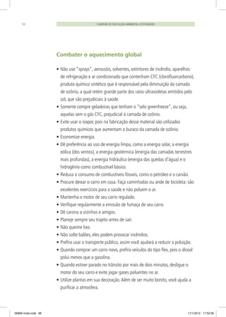 Combater o aquecimento global
•	Não use “sprays”, aerossóis, solventes, extintores de incêndio, aparelhos
de refrigeração e ar condicionado que contenham CFC (clorofluorcarbono),
produto químico sintético que é responsável pela diminuição da camada
de ozônio, a qual retém grande parte dos raios ultravioletas emitidos pelo
sol, que são prejudiciais à saúde.
•	Somente compre geladeiras que tenham o “selo greenfreeze”, ou seja,
aquelas sem o gás CFC, prejudicial à camada de ozônio.
•	Evite usar o isopor, pois na fabricação desse material são utilizados
produtos químicos que aumentam o buraco da camada de ozônio.
•	Economize energia.
•	Dê preferência ao uso de energia limpa, como a energia solar, a energia
eólica (dos ventos), a energia geotérmica (energia das camadas terrestres
mais profundas), a energia hidráulica (energia das quedas d’água) e o
hidrogênio como combustível básico.
•	Reduza o consumo de combustíveis fósseis, como o petróleo e o carvão.
•	Procure deixar o carro em casa. Faça caminhadas ou ande de bicicleta: são
excelentes exercícios para a saúde e não poluem o ar.
•	Mantenha o motor de seu carro regulado.
•	Verifique regularmente a emissão de fumaça de seu carro.
•	Dê carona a vizinhos e amigos.
•	Planeje sempre seu trajeto antes de sair.
•	Não queime lixo.
•	Não solte balões, eles podem provocar incêndios.
•	Prefira usar o transporte público, assim você ajudará a reduzir a poluição.
•	Quando comprar um carro novo, prefira veículos do tipo flex, pois o álcool
polui menos que a gasolina.
•	Quando estiver parado no trânsito por mais de dois minutos, desligue o
motor do seu carro e evite jogar gases poluentes no ar.
•	Utilize plantas em sua decoração.Além de ser muito bonito, você ajuda a
purificar a atmosfera.
CADERNO DE EDUCAÇÃO AMBIENTAL ECOCIDADÃO98
06868 miolo.indd 98 17/1/2012 17:52:06
 