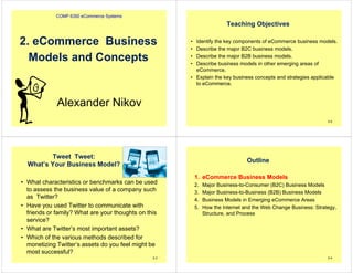 COMP 6350 eCommerce Systems
Alexander Nikov
2. eCommerce Business
Models and Concepts
Teaching Objectives
• Identify the key components of eCommerce business models.
• Describe the major B2C business models.
• Describe the major B2B business models.
• Describe business models in other emerging areas of
eCommerce.
• Explain the key business concepts and strategies applicable
to eCommerce.
2-2
Tweet Tweet:
What’s Your Business Model?
• What characteristics or benchmarks can be used
to assess the business value of a company such
as Twitter?
• Have you used Twitter to communicate with
friends or family? What are your thoughts on this
service?
• What are Twitter’s most important assets?
• Which of the various methods described for
monetizing Twitter’s assets do you feel might be
most successful?
2-3
Outline
1. eCommerce Business Models
2. Major Business-to-Consumer (B2C) Business Models
3. Major Business-to-Business (B2B) Business Models
4. Business Models in Emerging eCommerce Areas
5. How the Internet and the Web Change Business: Strategy,
Structure, and Process
2-4
 