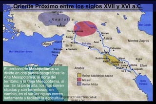 Oriente Próximo entre los siglos XVII y XVI a.C.
El territorio de Mesopotamia se
divide en dos partes geográficas: la
Alta Mesopotamia, al norte del
territorio; y la Baja Mesopotamia, al
sur. En la parte alta, los ríos corren
rápidos y son torrentosos; en
cambio, en el sur las aguas corren
lentamente y facilitan la agriculturaARQUITECTO HÉCTOR OMAR
SABILLÓN
 