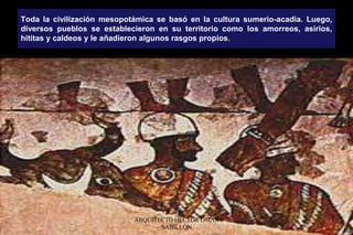 Toda la civilización mesopotámica se basó en la cultura sumerio-acadia. Luego,
diversos pueblos se establecieron en su territorio como los amorreos, asirios,
hititas y caldeos y le añadieron algunos rasgos propios.
ARQUITECTO HÉCTOR OMAR
SABILLÓN
 