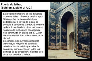 Puerta de Isthar,
(Babilonia, siglo VI A.C.)
Era originalmente una de las 8 puertas
monumentales (14 metros de altura por
10 de ancho) de la muralla interior
de Babilonia, a través de la cual se
accedía al templo de Marduk. El nombre
de Istar lo recibe de la diosa del mismo
nombre a la cual estaba consagrada.
Fue construida en el año 575 a. C. por
Nabucodonosor II en el lado norte de la
ciudad.
Se compone de numerosos ladrillos
vidriados, la mayoría de color azul
debido al lapislázuli (lo que la hacía
contrastar fuertemente con todos los
edificios de su alrededor), mientras que
otros son dorados o rojizos.
ARQUITECTO HÉCTOR OMAR
SABILLÓN
 