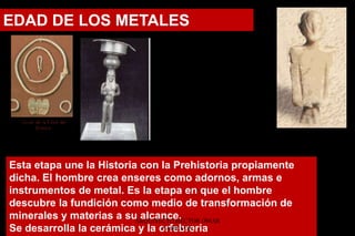 Esta etapa une la Historia con la Prehistoria propiamente
dicha. El hombre crea enseres como adornos, armas e
instrumentos de metal. Es la etapa en que el hombre
descubre la fundición como medio de transformación de
minerales y materias a su alcance.
Se desarrolla la cerámica y la orfebreria
EDAD DE LOS METALES
ARQUITECTO HÉCTOR OMAR
SABILLÓN
 