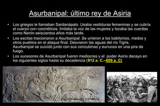 Asurbanipal: último rey de Asiria
• Los griegos le llamaban Sardanápalo. Usaba vestiduras femeninas y se cubría
el cuerpo con cosméticos. Imitaba la voz de las mujeres y tocaba las cuerdas
como Nerón seiscientos años más tarde.
• Los escitas traicionaron a Asurbanipal. Se unieron a los babilonios, medos y
otros pueblos en el ataque final. Desviaron las aguas del río Tigris.
Asurbanipal se suicidó junto con sus concubinas y eunucos en una pira de
fuego.
• Los sucesores de Asurbanipal fueron mediocres y el poder Asirio decayo en
los siguientes siglos hasta su decadencia (912 a. C.–609 a. C)
ARQUITECTO HÉCTOR OMAR
SABILLÓN
 