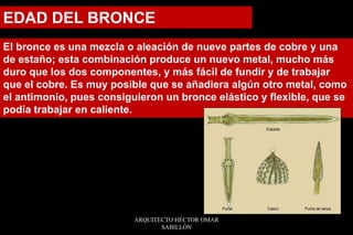 El bronce es una mezcla o aleación de nueve partes de cobre y una
de estaño; esta combinación produce un nuevo metal, mucho más
duro que los dos componentes, y más fácil de fundir y de trabajar
que el cobre. Es muy posible que se añadiera algún otro metal, como
el antimonio, pues consiguieron un bronce elástico y flexible, que se
podía trabajar en caliente.
EDAD DEL BRONCE
ARQUITECTO HÉCTOR OMAR
SABILLÓN
 