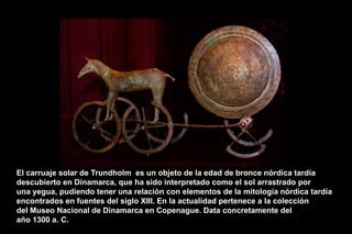 El carruaje solar de Trundholm es un objeto de la edad de bronce nórdica tardía
descubierto en Dinamarca, que ha sido interpretado como el sol arrastrado por
una yegua, pudiendo tener una relación con elementos de la mitología nórdica tardía
encontrados en fuentes del siglo XIII. En la actualidad pertenece a la colección
del Museo Nacional de Dinamarca en Copenague. Data concretamente del
año 1300 a. C. ARQUITECTO HÉCTOR OMAR
SABILLÓN
 