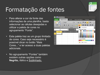 Formatação de fontes
• Para alterar a cor da fonte das
informações de uma planilha, basta
selecionar as células desejadas e
utilizar a paleta de cores no
agrupamento “Fonte”.
• Esta paleta traz as um grupo limitado
de cores. Caso seja necessário é
possível clicar no botão “Mais
Cores...” e ter acesso a duas paletas
adicionais.
• No agrupamento “Fontes” também
existem outras opções como
Negrito, Itálico e Sublinhado.
 