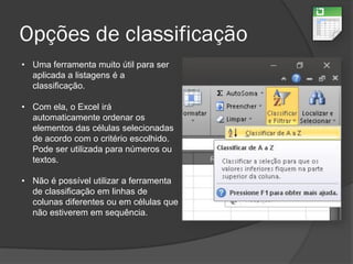 Opções de classificação
• Uma ferramenta muito útil para ser
aplicada a listagens é a
classificação.
• Com ela, o Excel irá
automaticamente ordenar os
elementos das células selecionadas
de acordo com o critério escolhido.
Pode ser utilizada para números ou
textos.
• Não é possível utilizar a ferramenta
de classificação em linhas de
colunas diferentes ou em células que
não estiverem em sequência.
 