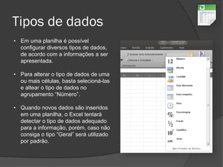 Tipos de dados
• Em uma planilha é possível
configurar diversos tipos de dados,
de acordo com a informações a ser
apresentada.
• Para alterar o tipo de dados de uma
ou mais células, basta selecioná-las
e altear o tipo de dados no
agrupamento “Número”.
• Quando novos dados são inseridos
em uma planilha, o Excel tentará
detectar o tipo de dados adequado
para a informação, porém, caso não
consiga o tipo “Geral” será utilizado
por padrão.
 