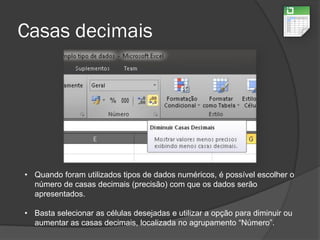 Casas decimais
• Quando foram utilizados tipos de dados numéricos, é possível escolher o
número de casas decimais (precisão) com que os dados serão
apresentados.
• Basta selecionar as células desejadas e utilizar a opção para diminuir ou
aumentar as casas decimais, localizada no agrupamento “Número”.
 