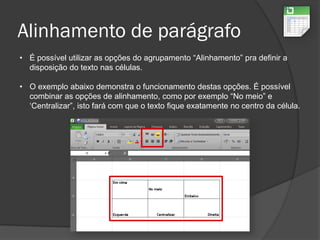 Alinhamento de parágrafo
• É possível utilizar as opções do agrupamento “Alinhamento” pra definir a
disposição do texto nas células.
• O exemplo abaixo demonstra o funcionamento destas opções. É possível
combinar as opções de alinhamento, como por exemplo “No meio” e
‘Centralizar”, isto fará com que o texto fique exatamente no centro da célula.
 