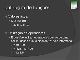Utilização de funções
 Valores fixos:
 (20; 10; 10)
○ 20 e 10 e 10.
 Utilização de operadores
 É possível utilizar operadores dentro de uma
célula, desde que, o sinal de “=“ seja informado.
○ = 10 + 90
○ = (123 - 13) * 90
○ = 12/3,14
 