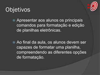 Objetivos
 Apresentar aos alunos os principais
comandos para formatação e edição
de planilhas eletrônicas.
 Ao final da aula, os alunos devem ser
capazes de formatar uma planilha e
aplicar corretamente uma função de
cálculo do Excel.
 