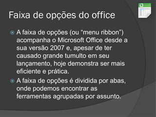 Faixa de opções do office
 A faixa de opções (ou “menu ribbon”)
acompanha o Microsoft Office desde a
sua versão 2007 e, apesar de ter
causado grande tumulto em seu
lançamento, hoje demonstra ser mais
eficiente e prática.
 A faixa de opções é dividida por abas,
onde podemos encontrar as
ferramentas agrupadas por assunto.
 