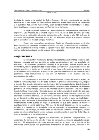 MERCEDES LÓPEZ SUÁREZ – GUSTAVO CADILE HISTORIA
DE LA CULTURA
traslada la capital a la ciudad de Tell-el-Amarna . El arte experimenta un cambio
significativo si bien es por un corto período. Akenatón muere en el año 16 de su reinado
y le sucede su hijo y yerno Tutankamón, quien es rápidamente neutralizado por la casta
sacerdotal la que recupera su poder e influencia cerca del trono.
Al llegar al primer milenio a.C., Egipto pierde su independencia y termina su
esplendor. Las dinastías de la ciudad sagrada de Sais, en el delta del Nilo, al norte,
mantuvieron la civilización, alrededor del año 800 a.C. y hasta el año 525 a.C. con la
conquista de los persas y luego en el 300 a.C. por Alejandro Magno y la dinastía fundada
por el general de las fuerzas griegas, Ptolomeo.
Es con este general que penetran en Egipto las influencias griegas en el arte.
Pero Egipto logra mantener su ancestral cultura con muy pocas influencias. En el siglo I
a.C. se establece el dominio romano y a pesar de que éstos respetaron en lo posible las
normas culturales, estas se perdieron poco tiempo después.
ARQUITECTURA
El valle del Nilo fue la cuna de las primeras tentativas humanas en edificación.
Grandes reservas pétreas permitieron estas construcciones con un propósito de
eternidad. Las mastabas (pirámides truncas) y las pirámides, formas arquitectónicas
elementales, las que producen idea de estabilidad y durabilidad. Los egipcios heredan del
pasado primitivo el gusto por lo colosal y esto hace esforzarse y dedicarse a estas
construcciones monumentales. Poseedores de grandes conocimientos de matemáticas y
geometría, estos monumentos no sólo son un homenaje a los muertos sino una
demostración de poder.
El templo egipcio adquiere su forma definitiva durante el Imperio Nuevo. Se
repite la forma del palacio real. No debe olvidarse la profunda unión entre poder, religión
y muerte. Dos grandes pilonos forman los muros de ingreso custodiando dos obeliscos de
base cuadrada que representan los rayos del sol, perpendiculares a la tierra. La procesión
penetra a un patio porticado (rodeado de enormes columnas techadas). De allí se pasa a
la sala hipóstila (columnada y techada) donde se rinde homenaje al faraón. En esta sala
sólo entran los sacerdotes y la nobleza. Luego se penetra en el santuario constituido por
sacristías y cámaras secretas. Allí se deposita la Barca del Sol con las representaciones
de los dioses. A medida que se avanza en el interior del templo, el suelo va elevándose y
el techo baja. Asimismo, la intensidad de la luz del sol, los sonidos, la temperatura van
modificándose hasta cuando se llega al Santuario al que sólo penetra el faraón y
eventualmente el sumo sacerdote. Allí todo lo terrenal desaparece, no se perciben
sonidos, ni el paso de las horas del día, ni de las estaciones, la oscuridad es completa. Es
la eternidad. De tal modo, el templo debe su distribución también a lo religioso, ya que
desde los pilonos al santuario hemos realizado simbólicamente el recorrido de la vida a la
muerte. De la luz a la oscuridad eterna.
La arquitectura egipcia no evolucionó en grandes complicaciones. Se
desconocía la técnica de la bóveda y todo se construía en sistema adintelado (carga-
sostén) . El sostenimiento de estas enormes piedras se basa en la inercia de los
materiales constructivos. Las gigantescas dimensiones de cada tramo, obligaron a los
- 4 -
 