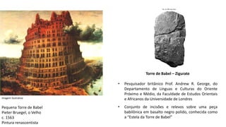 Torre de Babel – Zigurate
• Pesquisador britânico Prof. Andrew R. George, do
Departamento de Línguas e Culturas do Oriente
Próximo e Médio, da Faculdade de Estudos Orientais
e Africanos da Universidade de Londres
• Conjunto de incisões e relevos sobre uma peça
babilônica em basalto negro polido, conhecida como
a “Estela da Torre de Babel”
Imagem ilustrativa
Pequena Torre de Babel
Pieter Bruegel, o Velho
c. 1563
Pintura renascentista
 