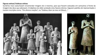 Figuras votivas/ Estátuas votivas
Sumérios ricos costumavam encomendar imagens de si mesmos, para que fossem colocadas em santuários à frente da
imagem dos deus que adoravam. O objetivo era obter proteção e/ou favores divinos. Seguiam padrões de representação e
traziam inscrições como: “Ele oferece orações”, ou “Estátua, dizer ao meu rei (Deus)….”
 