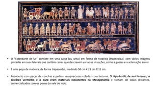 • O “Estandarte de Ur” consiste em uma caixa (ou urna) em forma de trapézio (trapezoidal) com várias imagens
pintadas em suas laterais que contêm cenas que descrevem variadas situações, como a guerra e a aclamação ao rei.
• É uma peça de madeira, de forma trapezoidal, medindo 50 cm X 21 cm X 11 cm.
• Recoberto com peças de conchas e pedras semipreciosas coladas com betume. O lápis-lazúli, de azul intenso, o
calcáreo vermelho e o ouro eram materiais inexistentes na Mesopotâmia e vinham de locais distantes,
comercializados com os povos do vale do Indo.
 