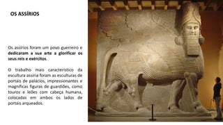 Os assírios foram um povo guerreiro e
dedicaram a sua arte a glorificar os
seus reis e exércitos.
O trabalho mais característico da
escultura assíria foram as esculturas de
portais de palácios, impressionantes e
magníficas figuras de guardiões, como
touros e leões com cabeça humana,
colocadas em ambos os lados de
portais arqueados.
OS ASSÍRIOS
 