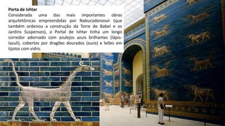 Porta de Ishtar
Considerada uma das mais importantes obras
arquitetônicas empreendidas por Nabucodonosor (que
também ordenou a construção da Torre de Babel e os
Jardins Suspensos), o Portal de Ishtar tinha um longo
corredor adornado com azulejos azuis brilhantes (lápis-
lazuli), cobertos por dragões dourados (ouro) e leões em
tijolos com vidro.
 