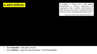 A ARTE EGÍPCIA “A religião [...] invadiu toda a vida egípcia,
interpretando o universo, justificando sua
organização social e política, determinando o
papel de cada classe social e, consequentemente,
orientando toda a produção artística desse povo.”
(Graça Proença. História da Arte. São Paulo: Ática, 1990. p. 17.)
• Arte mortuária – vida após a morte
• Arte canônica – regras de representação – lei da frontalidade
 