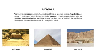 PIRÂMIDES
MASTABAS HIPOGEUS
NECRÓPOLE
As primeiras mastabas eram semelhantes à residência de quem as possuía. As pirâmides, as
tumbas – ou templos subterrâneos, ou, ainda, hipogeus – e as mastabas faziam parte do
complexo funerário chamado necrópole. O Vale dos Reis é parte da maior necrópole que
conhecemos e está situado na cidade de Luxor (antiga Tebas).
 