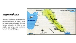MESOPOTÂMIA
Nos dias modernos corresponde a
aproximadamente a maior parte
do atual Iraque e Kuwait, além de
partes orientais da Síria e de
regiões ao longo das fronteiras
Turquia-Síria e Irã-Iraque.
 
