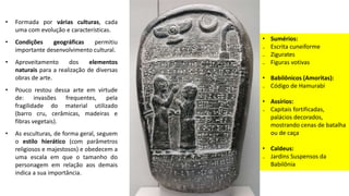 • Formada por várias culturas, cada
uma com evolução e características.
• Condições geográficas permitiu
importante desenvolvimento cultural.
• Aproveitamento dos elementos
naturais para a realização de diversas
obras de arte.
• Pouco restou dessa arte em virtude
de: invasões frequentes, pela
fragilidade do material utilizado
(barro cru, cerâmicas, madeiras e
fibras vegetais).
• As esculturas, de forma geral, seguem
o estilo hierático (com parâmetros
religiosos e majestosos) e obedecem a
uma escala em que o tamanho do
personagem em relação aos demais
indica a sua importância.
• Sumérios:
₋ Escrita cuneiforme
₋ Zigurates
₋ Figuras votivas
• Babilônicos (Amoritas):
₋ Código de Hamurabi
• Assírios:
₋ Capitais fortificadas,
palácios decorados,
mostrando cenas de batalha
ou de caça
• Caldeus:
₋ Jardins Suspensos da
Babilônia
 