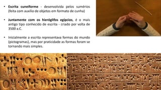 • Escrita cuneiforme - desenvolvida pelos sumérios
(feita com auxílio de objetos em formato de cunha)
• Juntamente com os hieróglifos egípcios, é o mais
antigo tipo conhecido de escrita - criado por volta de
3500 a.C.
• Inicialmente a escrita representava formas do mundo
(pictogramas), mas por praticidade as formas foram se
tornando mais simples.
 