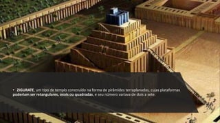 • ZIGURATE, um tipo de templo construído na forma de pirâmides terraplanadas, cujas plataformas
poderiam ser retangulares, ovais ou quadradas, e seu número variava de dois a sete.
 