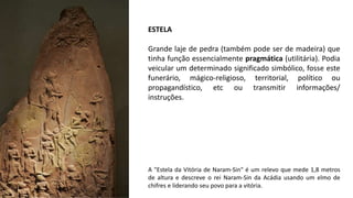 ESTELA
Grande laje de pedra (também pode ser de madeira) que
tinha função essencialmente pragmática (utilitária). Podia
veicular um determinado significado simbólico, fosse este
funerário, mágico-religioso, territorial, político ou
propagandístico, etc ou transmitir informações/
instruções.
A "Estela da Vitória de Naram-Sin" é um relevo que mede 1,8 metros
de altura e descreve o rei Naram-Sin da Acádia usando um elmo de
chifres e liderando seu povo para a vitória.
 