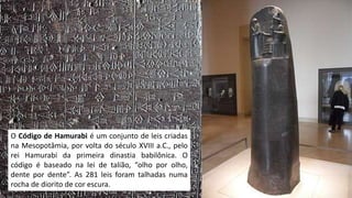 O Código de Hamurabi é um conjunto de leis criadas
na Mesopotâmia, por volta do século XVIII a.C., pelo
rei Hamurabi da primeira dinastia babilônica. O
código é baseado na lei de talião, “olho por olho,
dente por dente”. As 281 leis foram talhadas numa
rocha de diorito de cor escura.
 